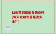 益生菌到底能每天吃吗(每天吃益生菌是否安全？)