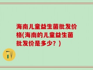 海南儿童益生菌批发价格(海南的儿童益生菌批发价是多少？)