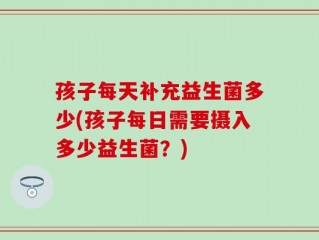 孩子每天补充益生菌多少(孩子每日需要摄入多少益生菌？)
