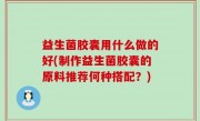 益生菌胶囊用什么做的好(制作益生菌胶囊的原料推荐何种搭配？)