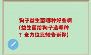 狗子益生菌哪种好些啊(益生菌给狗子选哪种？全方位比较告诉你)