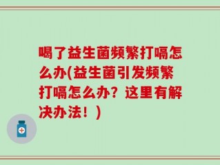 喝了益生菌频繁打嗝怎么办(益生菌引发频繁打嗝怎么办？这里有解决办法！)