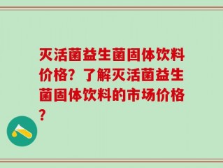 灭活菌益生菌固体饮料价格？了解灭活菌益生菌固体饮料的市场价格？