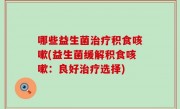 哪些益生菌治疗积食咳嗽(益生菌缓解积食咳嗽：良好治疗选择)