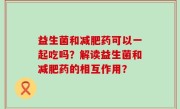 益生菌和减肥药可以一起吃吗？解读益生菌和减肥药的相互作用？