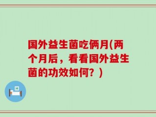 国外益生菌吃俩月(两个月后，看看国外益生菌的功效如何？)