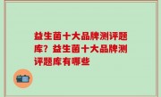 益生菌十大品牌测评题库？益生菌十大品牌测评题库有哪些
