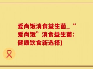 爱尚饭消食益生菌_“爱尚饭”消食益生菌：健康饮食新选择)