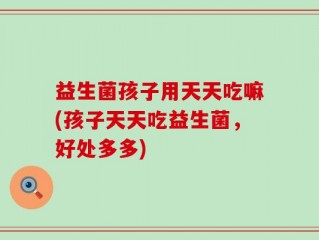 益生菌孩子用天天吃嘛(孩子天天吃益生菌，好处多多)