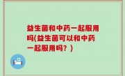 益生菌和中药一起服用吗(益生菌可以和中药一起服用吗？)