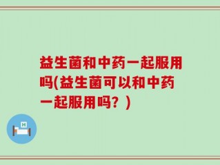益生菌和中药一起服用吗(益生菌可以和中药一起服用吗？)
