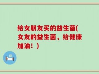 给女朋友买的益生菌(女友的益生菌，给健康加油！)