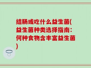 结肠或吃什么益生菌(益生菌种类选择指南：何种食物含丰富益生菌)