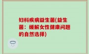 妇科疾病益生菌(益生菌：缓解女性健康问题的自然选择)