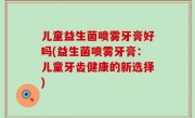 儿童益生菌喷雾牙膏好吗(益生菌喷雾牙膏：儿童牙齿健康的新选择)