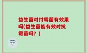 益生菌对付霉菌有效果吗(益生菌能有效对抗霉菌吗？)