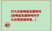 打九价能喝益生菌粉吗(能喝益生菌粉吗对于九价疫苗接种者。)