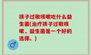 孩子过敏咳嗽吃什么益生菌(治疗孩子过敏咳嗽，益生菌是一个好的选择。)