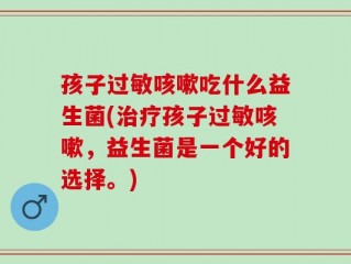 孩子过敏咳嗽吃什么益生菌(治疗孩子过敏咳嗽，益生菌是一个好的选择。)