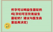 怀孕可以喝益生菌驼奶吗(孕妇可否饮用益生菌驼奶？建议与医生商量后再决定)