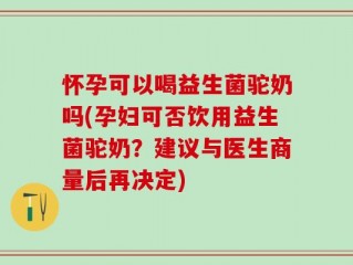 怀孕可以喝益生菌驼奶吗(孕妇可否饮用益生菌驼奶？建议与医生商量后再决定)