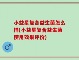 小益星复合益生菌怎么样(小益星复合益生菌使用效果评价)