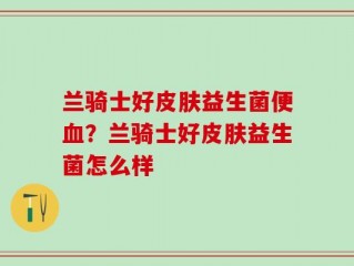 兰骑士好皮肤益生菌便血？兰骑士好皮肤益生菌怎么样