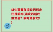 益生菌要在消炎药后吃还是前吃(消炎药后吃益生菌？前吃更有效！)