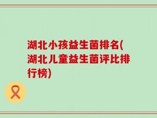 湖北小孩益生菌排名(湖北儿童益生菌评比排行榜)