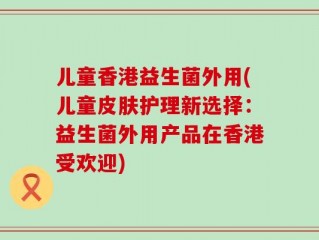 儿童香港益生菌外用(儿童皮肤护理新选择：益生菌外用产品在香港受欢迎)