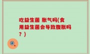 吃益生菌 胀气吗(食用益生菌会导致腹胀吗？)