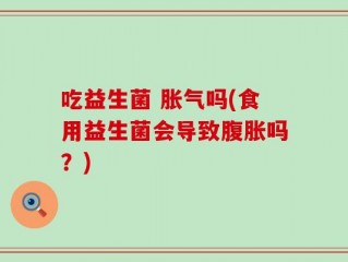 吃益生菌 胀气吗(食用益生菌会导致腹胀吗？)