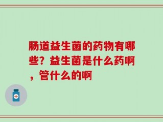 肠道益生菌的药物有哪些？益生菌是什么药啊，管什么的啊