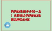 狗狗益生菌多少钱一盒？选择适合狗狗的益生菌品牌及价格？