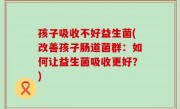 孩子吸收不好益生菌(改善孩子肠道菌群：如何让益生菌吸收更好？)
