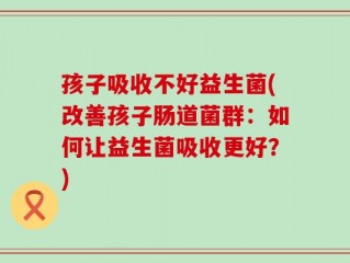 孩子吸收不好益生菌(改善孩子肠道菌群：如何让益生菌吸收更好？)