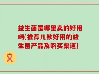 益生菌是哪里卖的好用啊(推荐几款好用的益生菌产品及购买渠道)