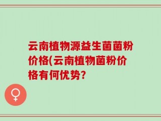 云南植物源益生菌菌粉价格(云南植物菌粉价格有何优势？