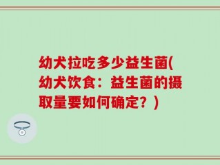 幼犬拉吃多少益生菌(幼犬饮食：益生菌的摄取量要如何确定？)