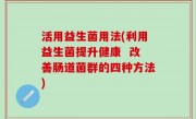 活用益生菌用法(利用益生菌提升健康  改善肠道菌群的四种方法)
