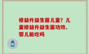 修益升益生菌儿童？儿童修益升益生菌功效、婴儿能吃吗