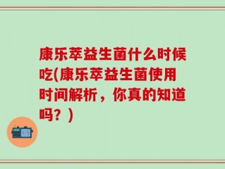 康乐萃益生菌什么时候吃(康乐萃益生菌使用时间解析，你真的知道吗？)
