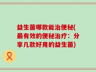 益生菌哪款能治便秘(最有效的便秘治疗：分享几款好用的益生菌)