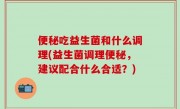 便秘吃益生菌和什么调理(益生菌调理便秘，建议配合什么合适？)