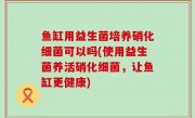 鱼缸用益生菌培养硝化细菌可以吗(使用益生菌养活硝化细菌，让鱼缸更健康)