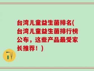 台湾儿童益生菌排名(台湾儿童益生菌排行榜公布，这些产品最受家长推荐！)