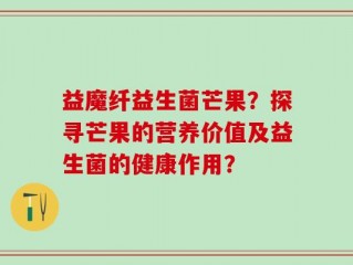 益魔纤益生菌芒果？探寻芒果的营养价值及益生菌的健康作用？
