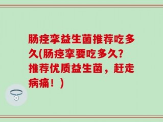 肠痉挛益生菌推荐吃多久(肠痉挛要吃多久？推荐优质益生菌，赶走病痛！)
