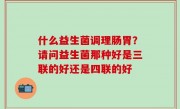 什么益生菌调理肠胃？请问益生菌那种好是三联的好还是四联的好