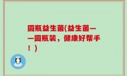 圆瓶益生菌(益生菌——圆瓶装，健康好帮手！)